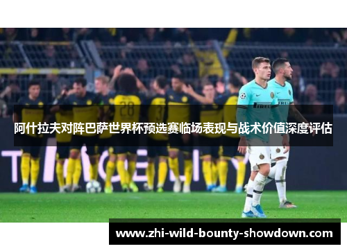 阿什拉夫对阵巴萨世界杯预选赛临场表现与战术价值深度评估