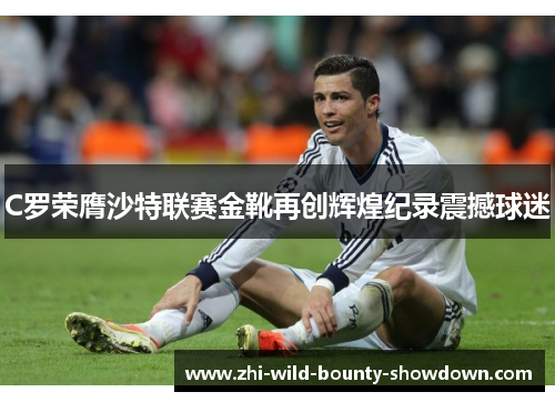 C罗荣膺沙特联赛金靴再创辉煌纪录震撼球迷