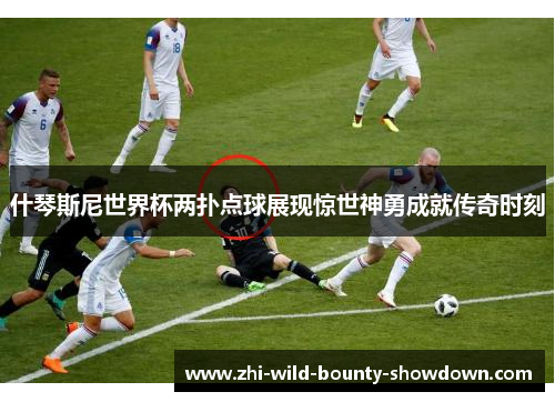 什琴斯尼世界杯两扑点球展现惊世神勇成就传奇时刻