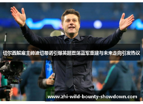 切尔西解雇主帅波切蒂诺引爆英超震荡蓝军重建与未来走向引发热议
